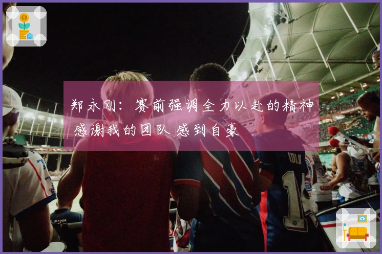 郑永刚：赛前强调全力以赴的精神 感谢我的团队 感到自豪