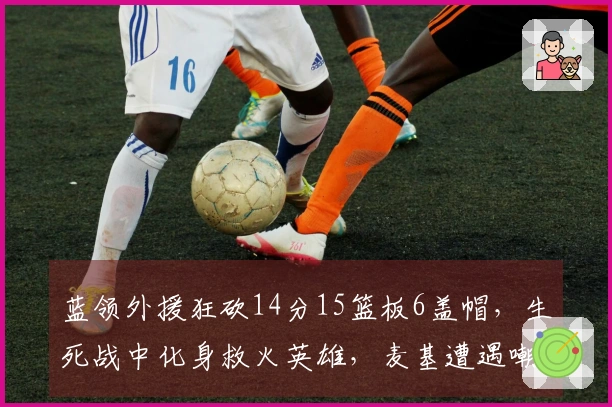 蓝领外援狂砍14分15篮板6盖帽，生死战中化身救火英雄，麦基遭遇嘲讽