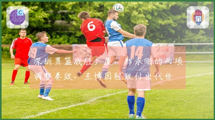深圳男篮战胜广厦，郑永刚的两项调整奏效，王博因轻敌付出代价